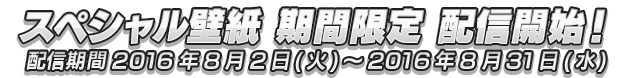 スペシャル壁紙 期間限定 配信開始！配信期間2016年8月2日(火)～2016年8月31日(水)